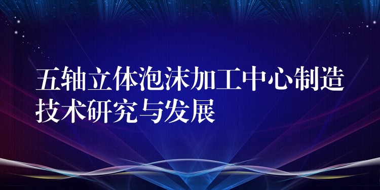 五轴立体泡沫加工中心制造技术研究与发展