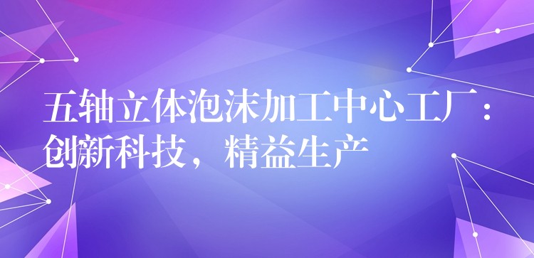 五轴立体泡沫加工中心工厂：创新科技，精益生产