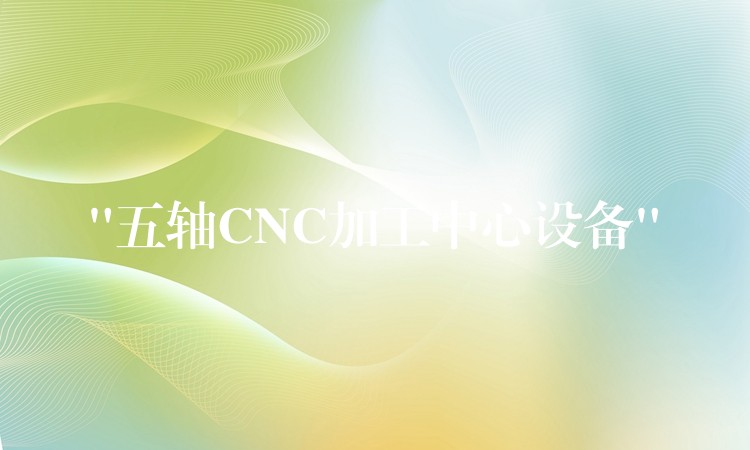 “五轴CNC加工中心设备”