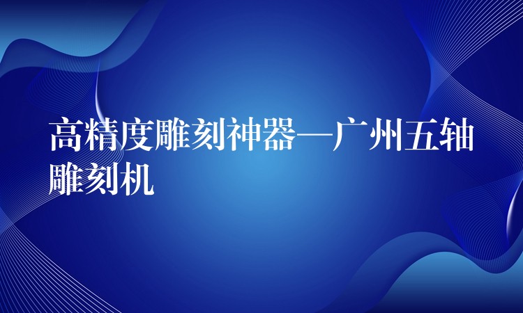 高精度雕刻神器—广州五轴雕刻机