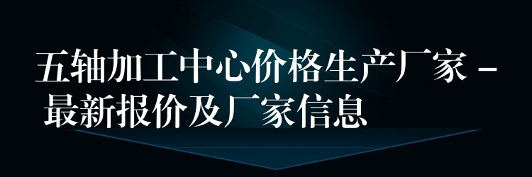 五轴加工中心价格生产厂家 – 最新报价及厂家信息