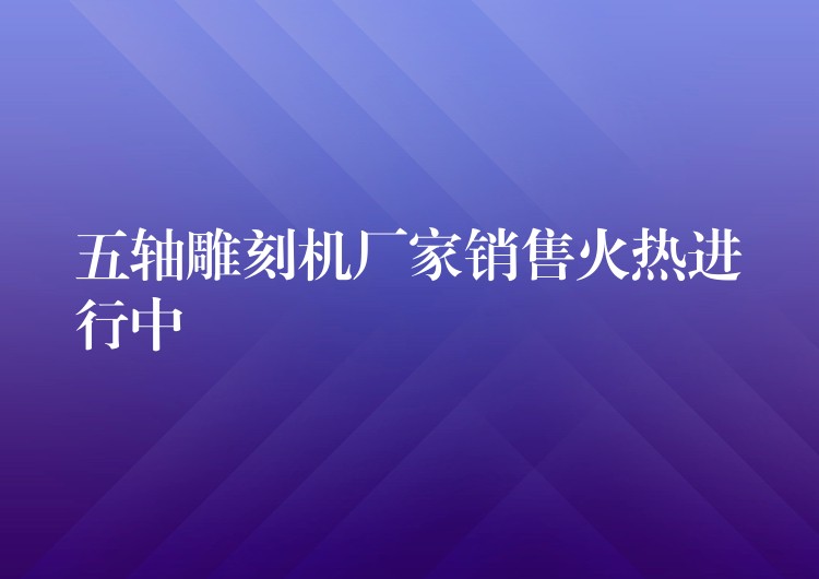 五轴雕刻机厂家销售火热进行中