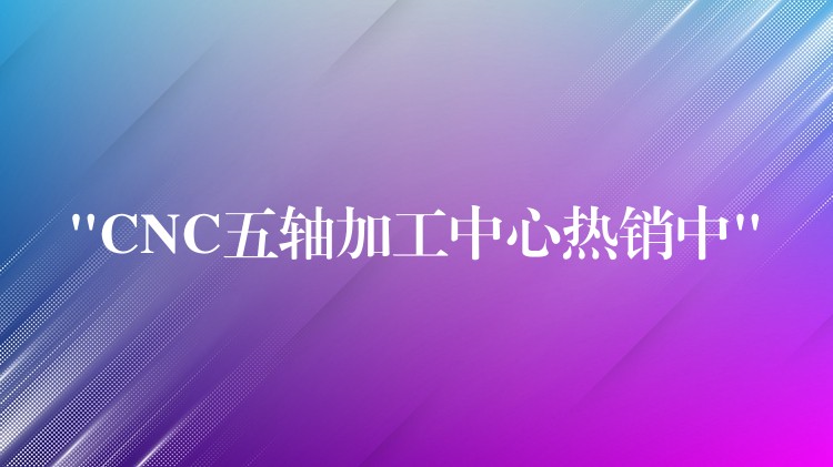 “CNC五轴加工中心热销中”