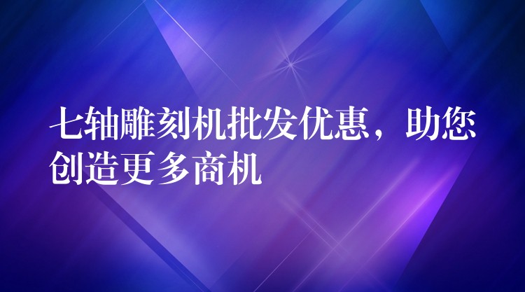 七轴雕刻机批发优惠，助您创造更多商机