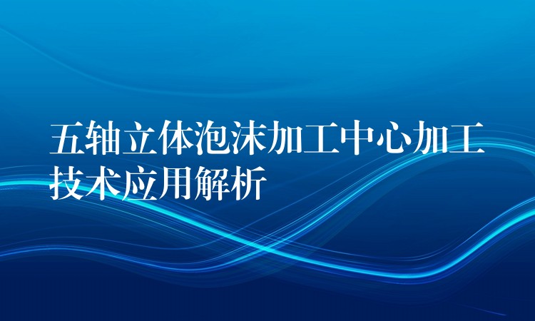 五轴立体泡沫加工中心加工技术应用解析