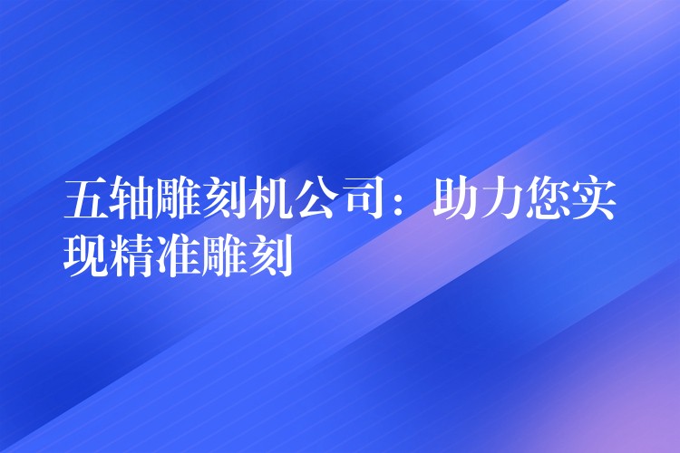 五轴雕刻机公司：助力您实现精准雕刻