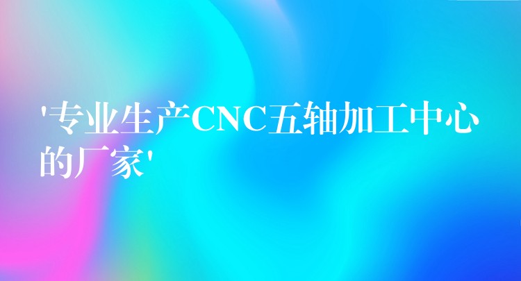 ‘专业生产CNC五轴加工中心的厂家’