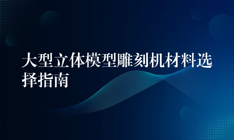 大型立体模型雕刻机材料选择指南