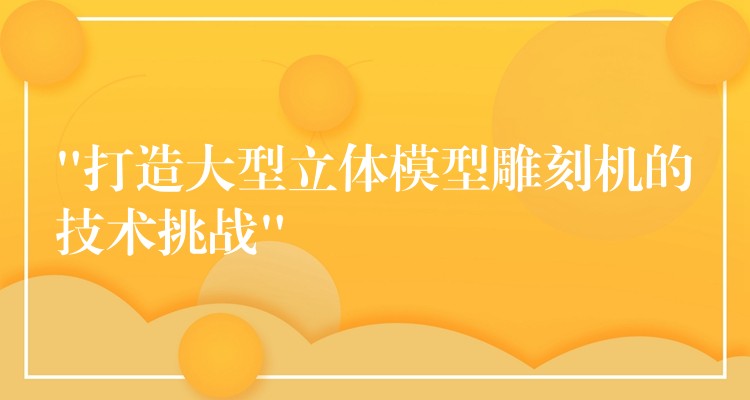 “打造大型立体模型雕刻机的技术挑战”