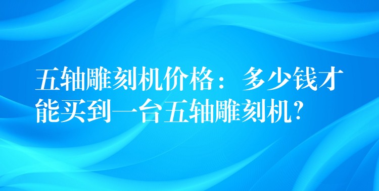 五轴雕刻机价格：多少钱才能买到一台五轴雕刻机？