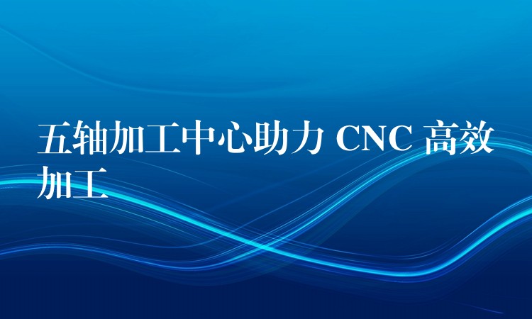 五轴加工中心助力 CNC 高效加工